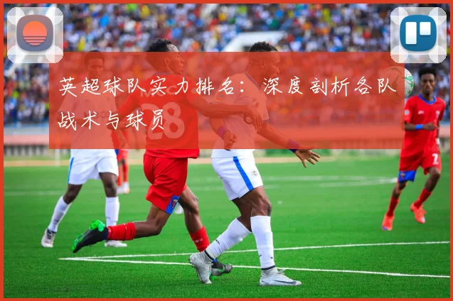 英超球队实力排名:深度剖析各队战术与球员