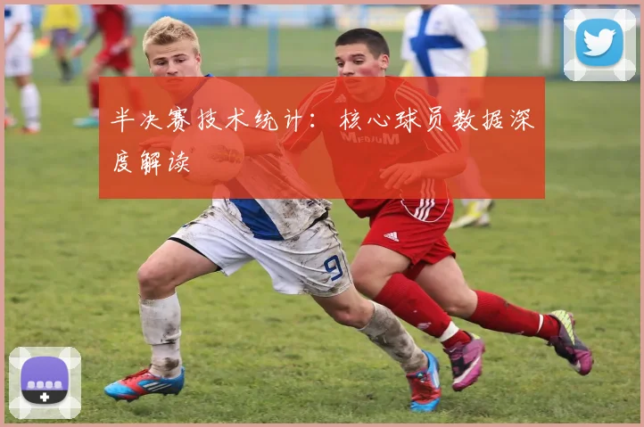 半决赛技术统计：核心球员数据深度解读