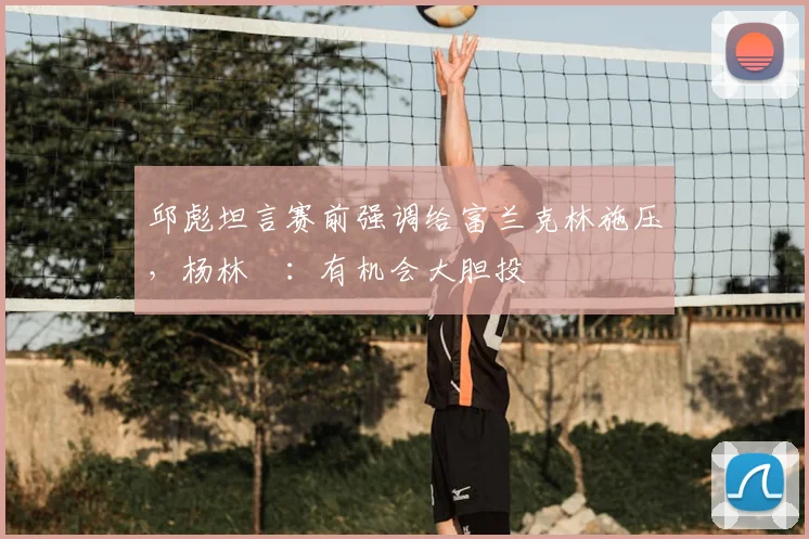 邱彪坦言赛前强调给富兰克林施压，杨林祎：有机会大胆投