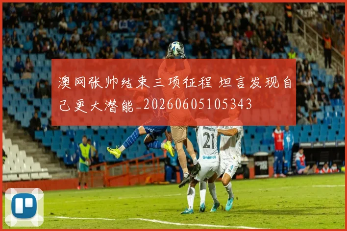 澳网张帅结束三项征程 坦言发现自己更大潜能_20260605105343