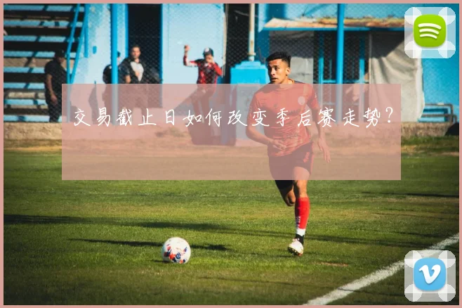 交易截止日如何改变季后赛走势？