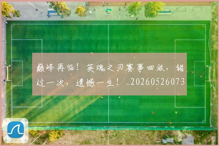 巅峰再临！英魂之刃赛事回放，错过一次，遗憾一生！_20260526073747