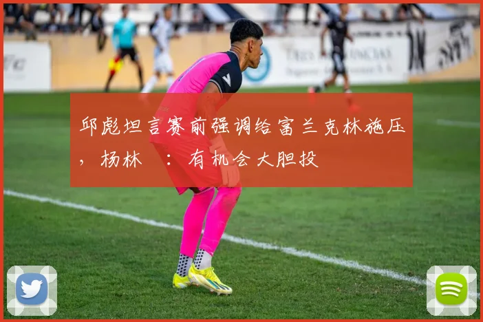 邱彪坦言赛前强调给富兰克林施压，杨林祎：有机会大胆投