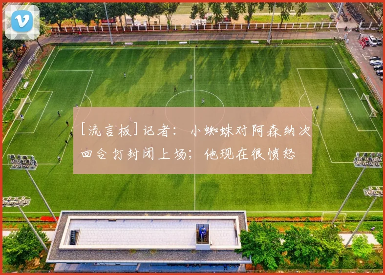 [流言板]记者：小蜘蛛对阿森纳次回合打封闭上场；他现在很愤怒
