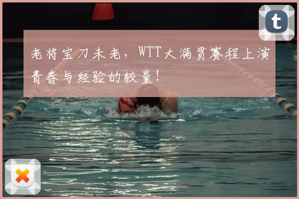 老将宝刀未老，WTT大满贯赛程上演青春与经验的较量！