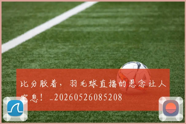 比分胶着，羽毛球直播的悬念让人窒息！_20260526085208