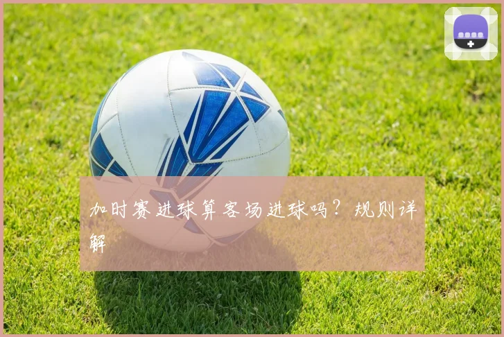 加时赛进球算客场进球吗？规则详解
