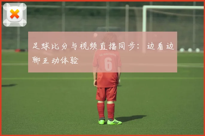 足球比分与视频直播同步：边看边聊互动体验