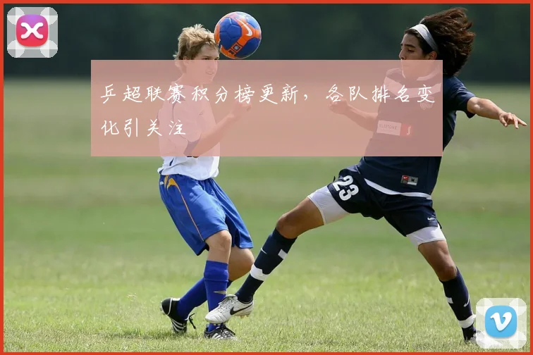 乒超联赛积分榜更新,各队排名变化引关注