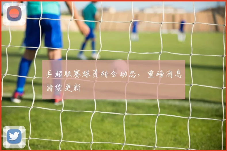 乒超联赛球员转会动态，重磅消息持续更新