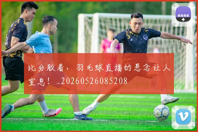 比分胶着,羽毛球直播的悬念让人窒息!_20260526085208