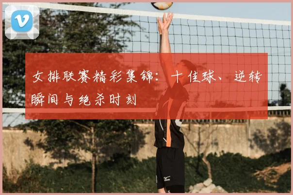 女排联赛精彩集锦:十佳球、逆转瞬间与绝杀时刻